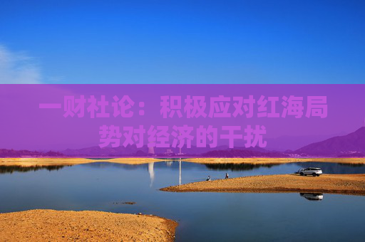 一财社论：积极应对红海局势对经济的干扰