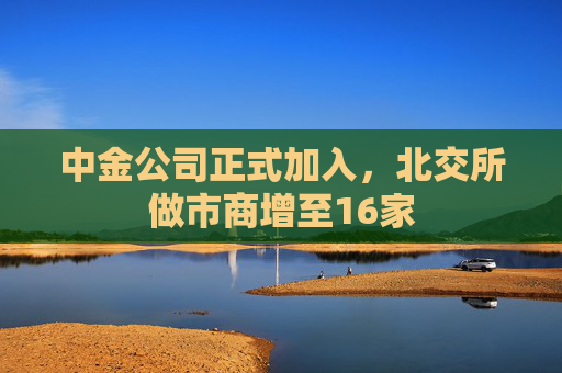 中金公司正式加入，北交所做市商增至16家