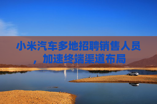 小米汽车多地招聘销售人员，加速终端渠道布局