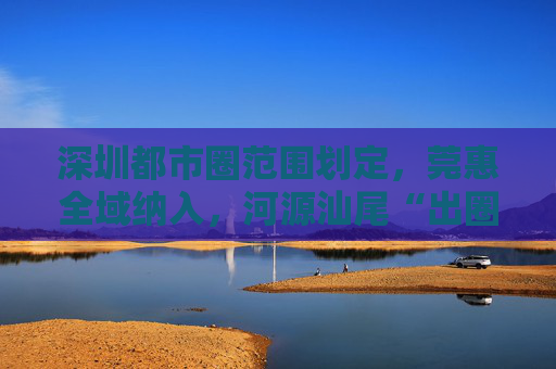 深圳都市圈范围划定，莞惠全域纳入，河源汕尾“出圈”