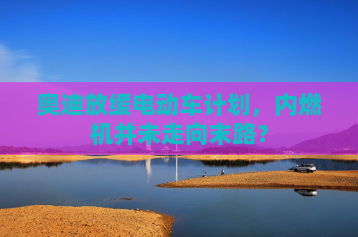奥迪放缓电动车计划，内燃机并未走向末路？