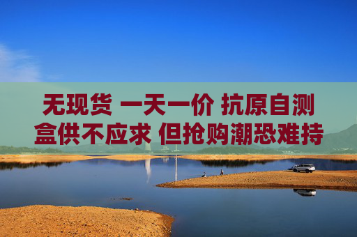 无现货 一天一价 抗原自测盒供不应求 但抢购潮恐难持续