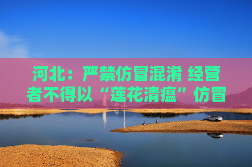 河北：严禁仿冒混淆 经营者不得以“莲花清瘟”仿冒“连花清瘟”