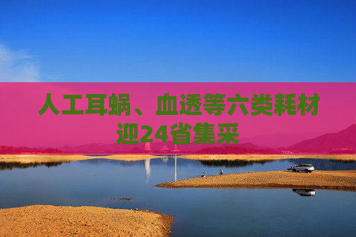 人工耳蜗、血透等六类耗材迎24省集采