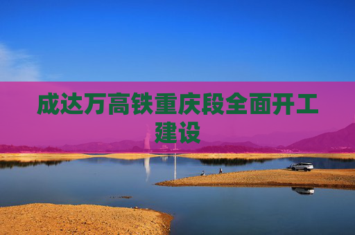 成达万高铁重庆段全面开工建设
