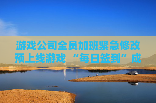 游戏公司全员加班紧急修改预上线游戏 “每日签到”成关键