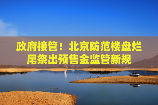政府接管！北京防范楼盘烂尾祭出预售金监管新规
