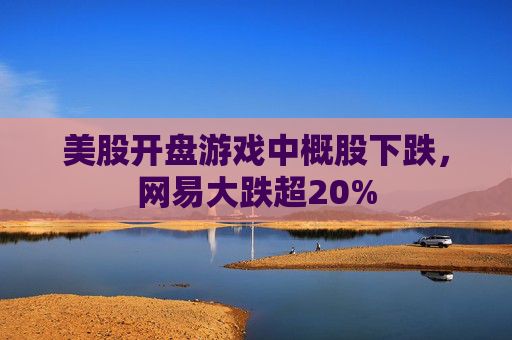 美股开盘游戏中概股下跌，网易大跌超20%