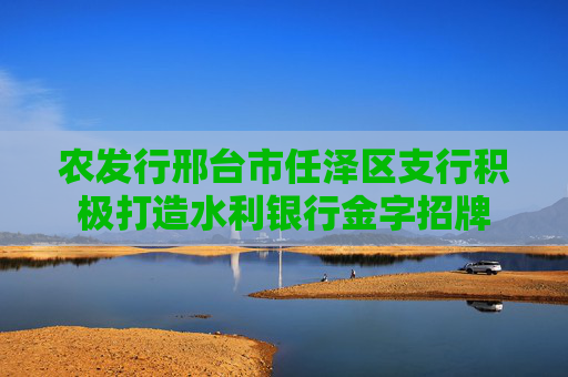农发行邢台市任泽区支行积极打造水利银行金字招牌
