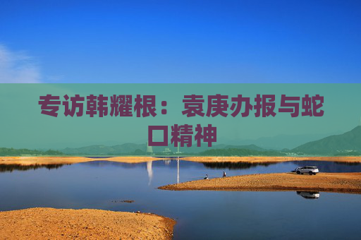 专访韩耀根：袁庚办报与蛇口精神