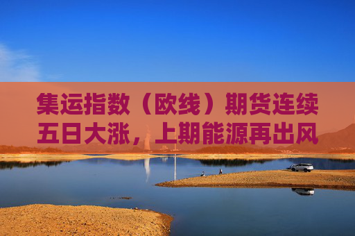 集运指数（欧线）期货连续五日大涨，上期能源再出风控措施