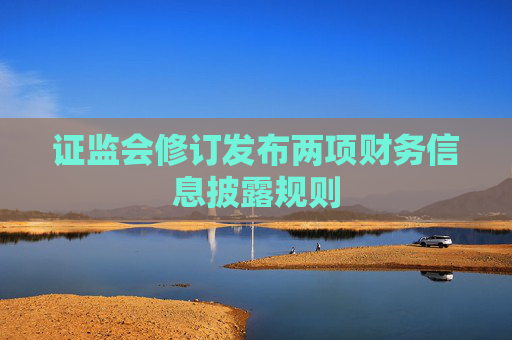 证监会修订发布两项财务信息披露规则