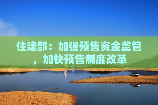住建部：加强预售资金监管，加快预售制度改革