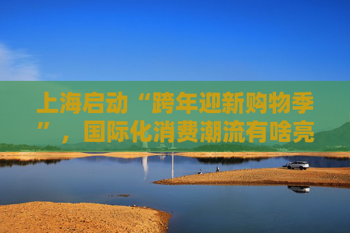 上海启动“跨年迎新购物季”，国际化消费潮流有啥亮点？
