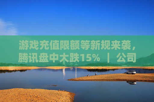 游戏充值限额等新规来袭，腾讯盘中大跌15% ｜ 公司观察