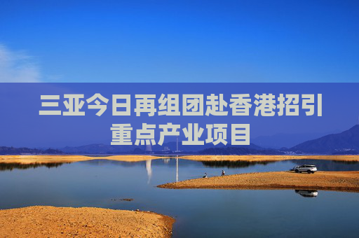 三亚今日再组团赴香港招引重点产业项目