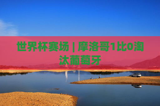 世界杯赛场 | 摩洛哥1比0淘汰葡萄牙