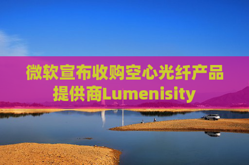 微软宣布收购空心光纤产品提供商Lumenisity