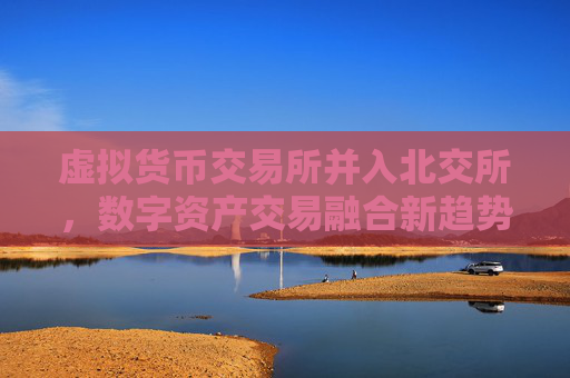 虚拟货币交易所并入北交所，数字资产交易融合新趋势