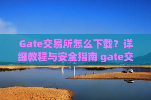 Gate交易所怎么下载？详细教程与安全指南 gate交易所怎么下载