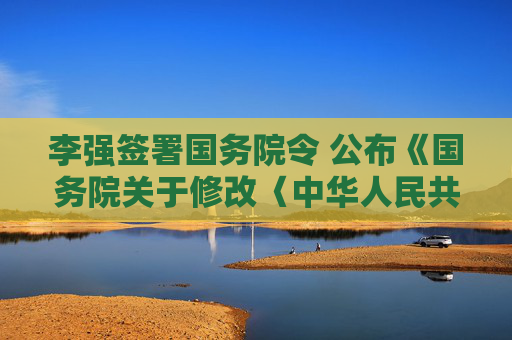 李强签署国务院令 公布《国务院关于修改〈中华人民共和国专利法实施细则〉的决定》