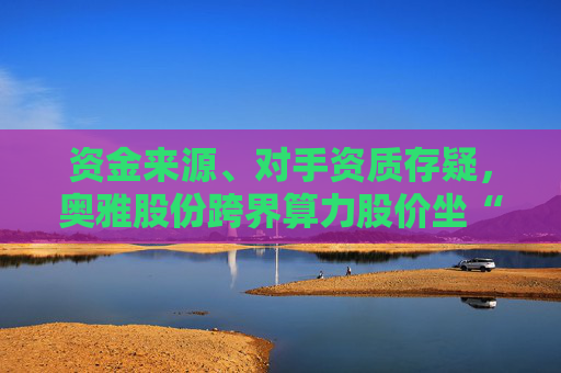 资金来源、对手资质存疑，奥雅股份跨界算力股价坐“过山车”