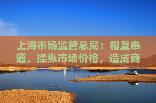 上海市场监管总局：相互串通，操纵市场价格，造成商品价格较大幅度上涨最高罚款500万元