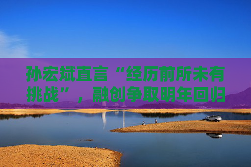 孙宏斌直言“经历前所未有挑战”，融创争取明年回归正轨