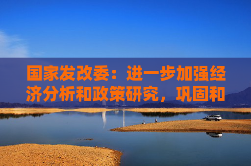 国家发改委：进一步加强经济分析和政策研究，巩固和增强经济回升向好态势