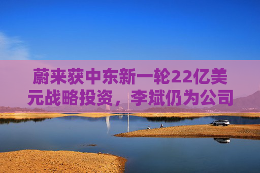 蔚来获中东新一轮22亿美元战略投资，李斌仍为公司实控人