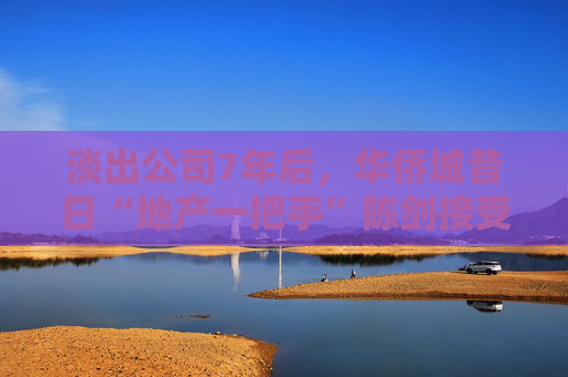 淡出公司7年后，华侨城昔日“地产一把手”陈剑接受调查