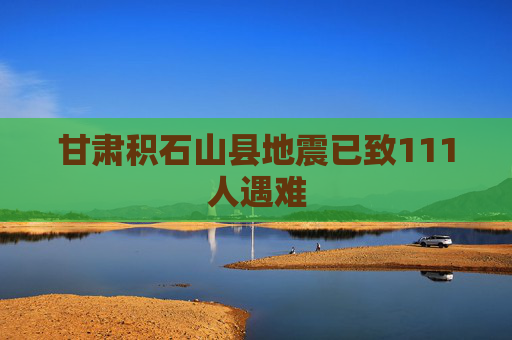 甘肃积石山县地震已致111人遇难