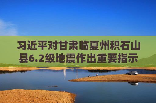习近平对甘肃临夏州积石山县6.2级地震作出重要指示