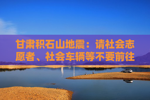 甘肃积石山地震：请社会志愿者、社会车辆等不要前往震区