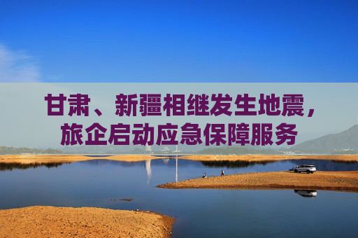 甘肃、新疆相继发生地震，旅企启动应急保障服务
