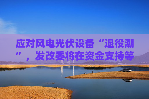应对风电光伏设备“退役潮”，发改委将在资金支持等方面发力