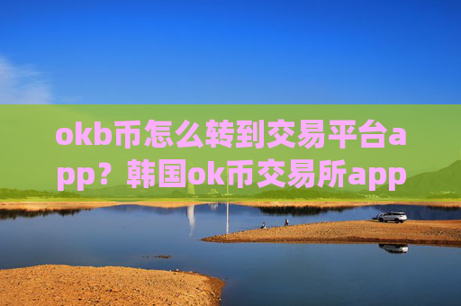 okb币怎么转到交易平台app?韩国ok币交易所app下载官网