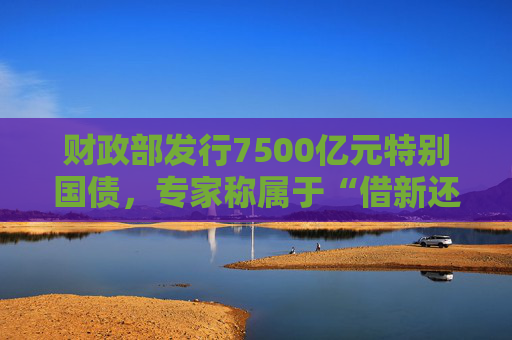 财政部发行7500亿元特别国债，专家称属于“借新还旧”