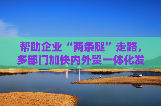 帮助企业“两条腿”走路，多部门加快内外贸一体化发展