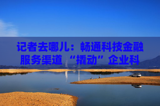 记者去哪儿：畅通科技金融服务渠道 “撬动”企业科创动能
