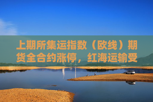 上期所集运指数（欧线）期货全合约涨停，红海运输受阻推高航运价格预期