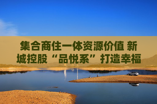 集合商住一体资源价值 新城控股“品悦系”打造幸福新生态