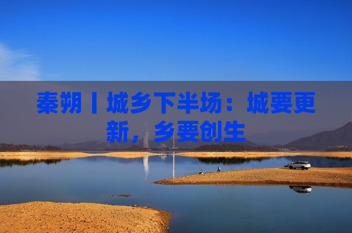 秦朔丨城乡下半场：城要更新，乡要创生
