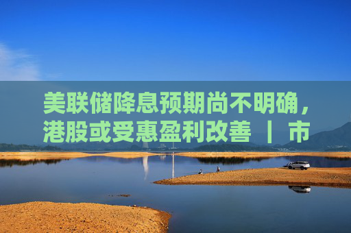 美联储降息预期尚不明确，港股或受惠盈利改善 ｜ 市场观察