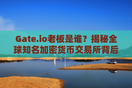 Gate.io老板是谁？揭秘全球知名加密货币交易所背后的掌舵人