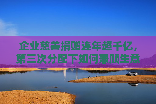企业慈善捐赠连年超千亿，第三次分配下如何兼顾生意和公益？