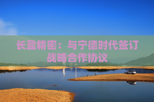 长盈精密：与宁德时代签订战略合作协议