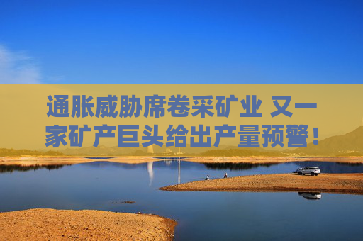 通胀威胁席卷采矿业 又一家矿产巨头给出产量预警！