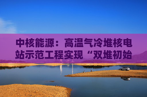 中核能源：高温气冷堆核电站示范工程实现“双堆初始满功率”