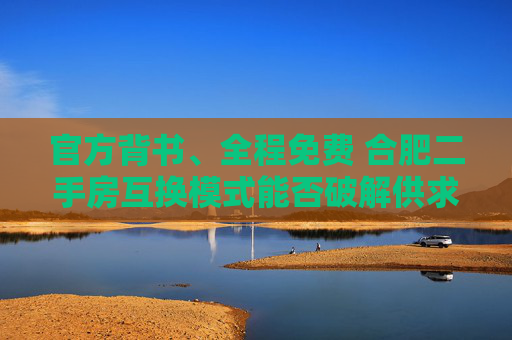 官方背书、全程免费 合肥二手房互换模式能否破解供求错配痛点？